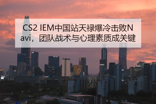 CS2 IEM中国站天禄爆冷击败Navi，团队战术与心理素质成关键