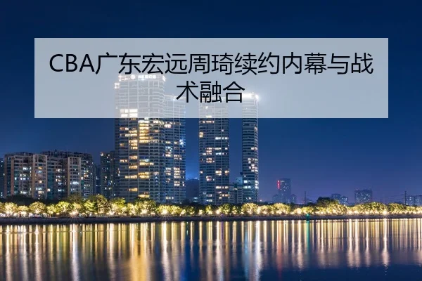 CBA广东宏远周琦续约内幕与战术融合