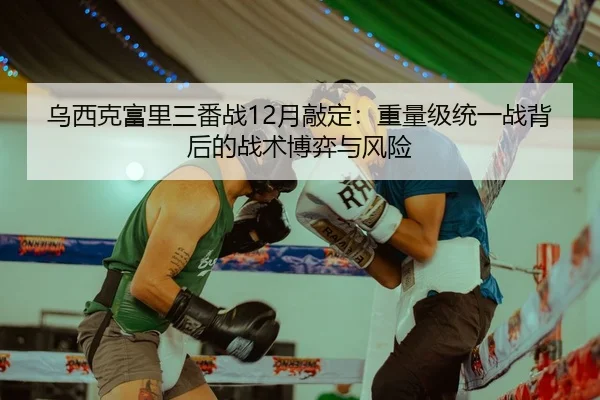 乌西克富里三番战12月敲定：重量级统一战背后的战术博弈与风险